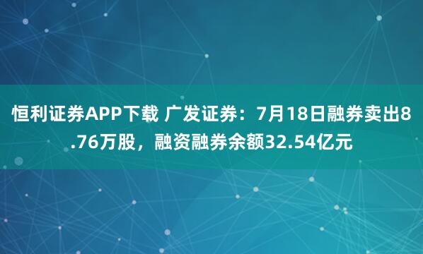 恒利证券APP下载 广发证券：7月18日融券卖出8.76万股，融资融券余额32.54亿元