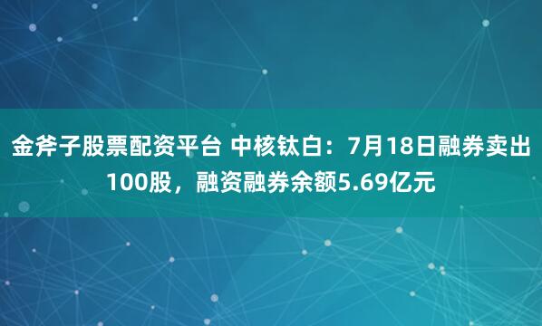 金斧子股票配资平台 中核钛白：7月18日融券卖出100股，融资融券余额5.69亿元