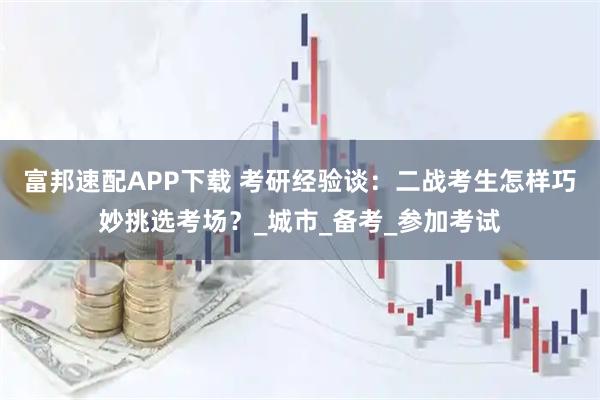 富邦速配APP下载 考研经验谈：二战考生怎样巧妙挑选考场？_城市_备考_参加考试