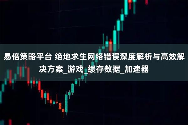 易倍策略平台 绝地求生网络错误深度解析与高效解决方案_游戏_缓存数据_加速器