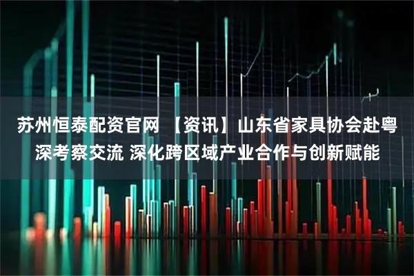 苏州恒泰配资官网 【资讯】山东省家具协会赴粤深考察交流 深化跨区域产业合作与创新赋能