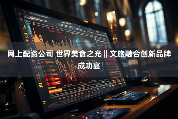 网上配资公司 世界美食之光‖文旅融合创新品牌成功宴