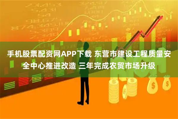手机股票配资网APP下载 东营市建设工程质量安全中心推进改造 三年完成农贸市场升级