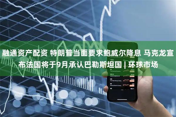 融通资产配资 特朗普当面要求鲍威尔降息 马克龙宣布法国将于9月承认巴勒斯坦国 | 环球市场