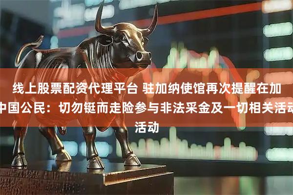 线上股票配资代理平台 驻加纳使馆再次提醒在加中国公民：切勿铤而走险参与非法采金及一切相关活动