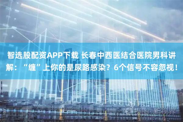 智选股配资APP下载 长春中西医结合医院男科讲解：“缠”上你的是尿路感染？6个信号不容忽视！