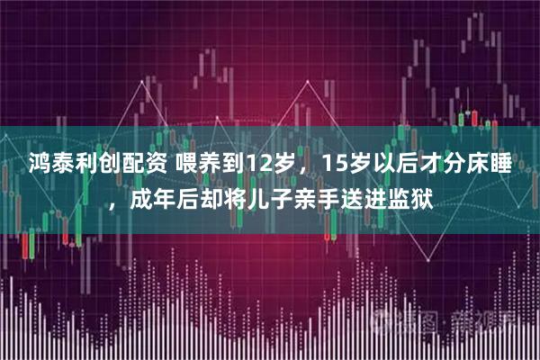 鸿泰利创配资 喂养到12岁，15岁以后才分床睡，成年后却将儿子亲手送进监狱