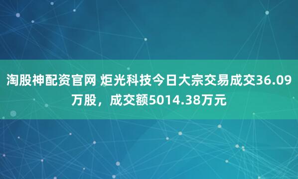 淘股神配资官网 炬光科技今日大宗交易成交36.09万股，成交额5014.38万元