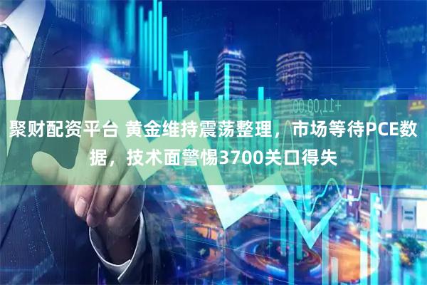聚财配资平台 黄金维持震荡整理，市场等待PCE数据，技术面警惕3700关口得失