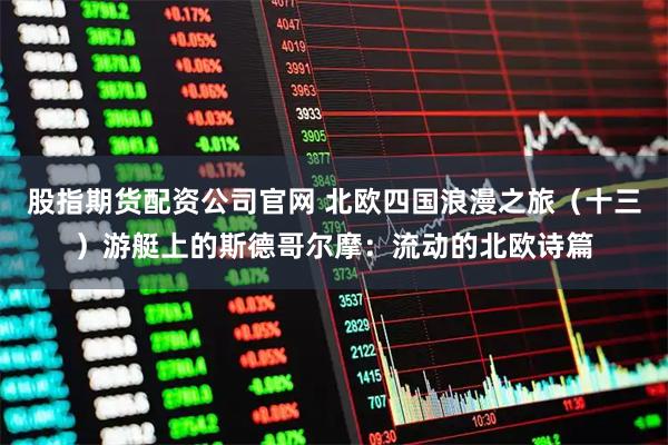 股指期货配资公司官网 北欧四国浪漫之旅（十三）游艇上的斯德哥尔摩：流动的北欧诗篇