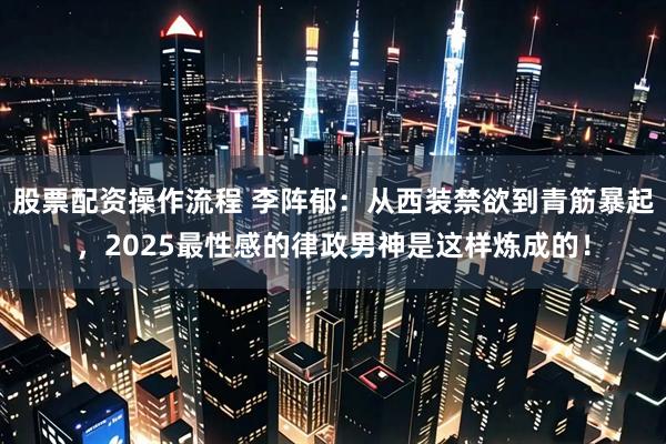 股票配资操作流程 李阵郁：从西装禁欲到青筋暴起，2025最性感的律政男神是这样炼成的！