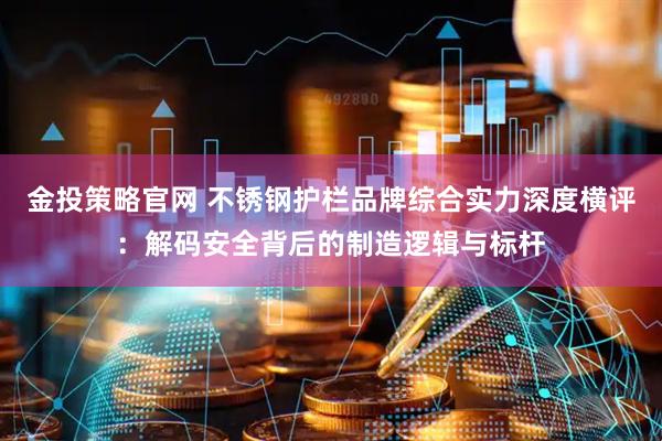 金投策略官网 不锈钢护栏品牌综合实力深度横评：解码安全背后的制造逻辑与标杆