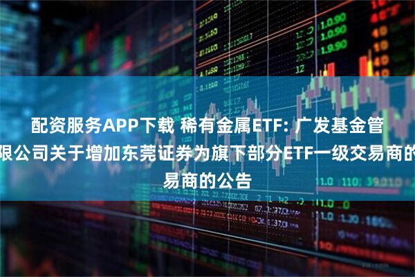 配资服务APP下载 稀有金属ETF: 广发基金管理有限公司关于增加东莞证券为旗下部分ETF一级交易商的公告