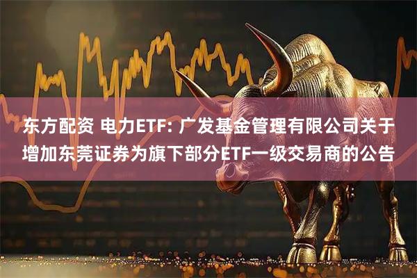 东方配资 电力ETF: 广发基金管理有限公司关于增加东莞证券为旗下部分ETF一级交易商的公告