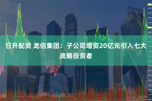 日升配资 龙佰集团：子公司增资20亿元引入七大战略投资者