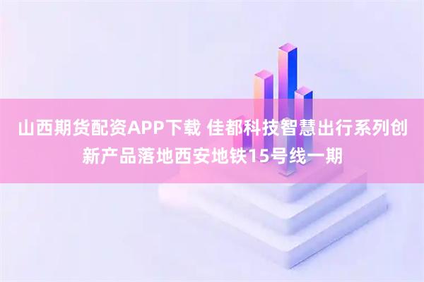 山西期货配资APP下载 佳都科技智慧出行系列创新产品落地西安地铁15号线一期