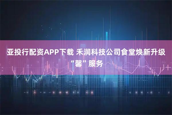 亚投行配资APP下载 禾润科技公司食堂焕新升级“馨”服务