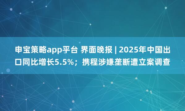 申宝策略app平台 界面晚报 | 2025年中国出口同比增长5.5%；携程涉嫌垄断遭立案调查