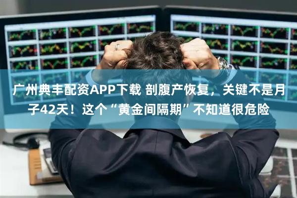 广州典丰配资APP下载 剖腹产恢复，关键不是月子42天！这个“黄金间隔期”不知道很危险