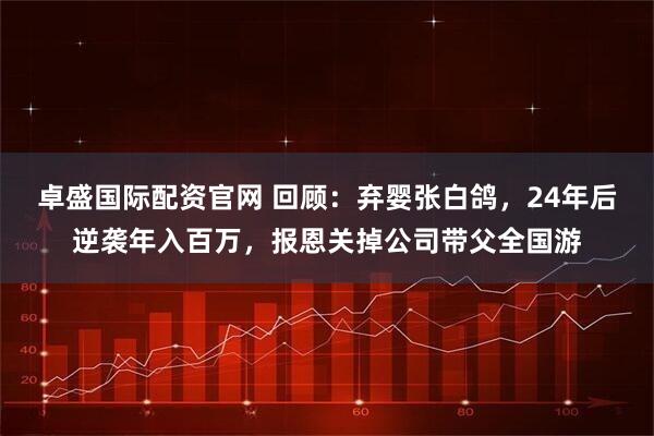 卓盛国际配资官网 回顾：弃婴张白鸽，24年后逆袭年入百万，报恩关掉公司带父全国游